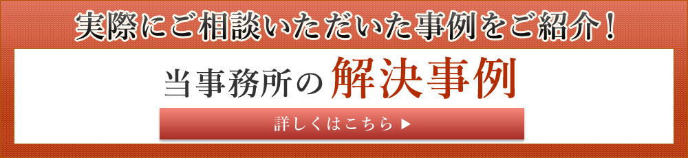 実際にご相談いただいた事例をご紹介！ 当事務所の解決事例 詳しくはこちら