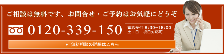 ご相談は無料です、お問合せ・ご予約はお気軽にどうぞ　0120-339-150　電話受付 8:30～18:00　土・日・祝日対応可　無料相談の詳細はこちら